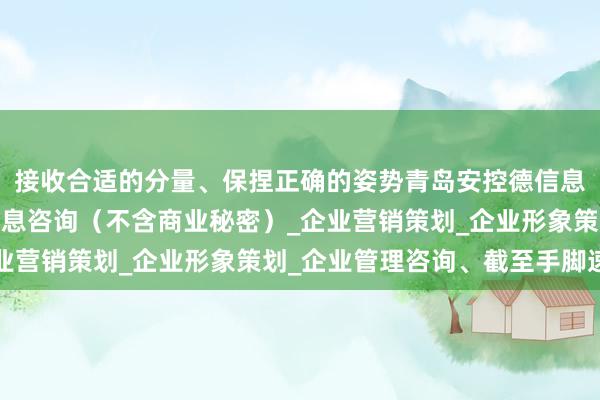 接收合适的分量、保捏正确的姿势青岛安控德信息咨询有限公司_商务信息咨询(不含商业秘密)_企业营销策划_企业形象策划_企业管理咨询、截至手脚速率