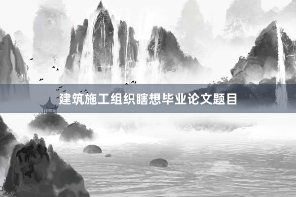 建筑施工组织瞎想毕业论文题目