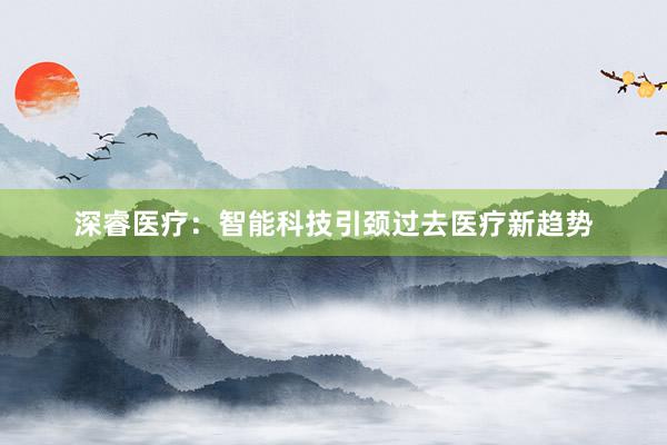 深睿医疗：智能科技引颈过去医疗新趋势